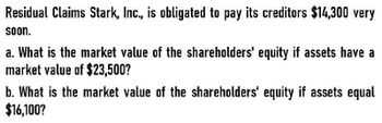 Residual Claims Stark, Inc., is obligated to pay its creditors $14,300 very
soon.
a. What is the market value of the shareholders' equity if assets have a
market value of $23,500?
b. What is the market value of the shareholders' equity if assets equal
$16,100?