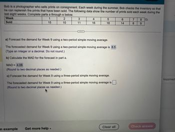 Bob is a photographer who sells prints on consignment. Each week during the summer, Bob checks the inventory so that
he can replenish the prints that have been sold. The following data show the number of prints sold each week during the
last eight weeks. Complete parts a through e below.
1
2
15
10
Week
Sold
3
***
En example
4
16
a) Forecast the demand for Week 9 using a two-period simple moving average.
The forecasted demand for Week 9 using a two-period simple moving average is 8.5.
(Type an integer or a decimal. Do not round.)
b) Calculate the MAD for the forecast in part a.
Get more help.
5
18
MAD= 4.08
(Round to two decimal places as needed.)
c) Forecast the demand for Week 9 using a three-period simple moving average.
The forecasted demand for Week 9 using a three-period simple moving average is
(Round to two decimal places as needed.)
Clear all
6
14
7
8
8 C
9
Check answer
Incorrect