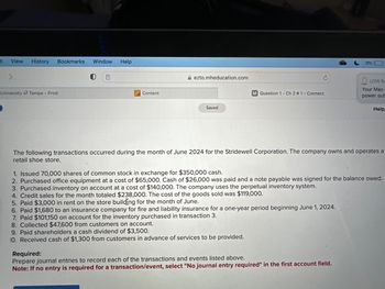it
View History Bookmarks Window Help
University of Tampa - Prod
Content
ezto.mheducation.com
Saved
C
M Question 1- Ch 2 #1 - Connect
9%
LOW BA
Required:
Prepare journal entries to record each of the transactions and events listed above.
Note: If no entry is required for a transaction/event, select "No journal entry required" in the first account field.
Your Mac
power out
Help
The following transactions occurred during the month of June 2024 for the Stridewell Corporation. The company owns and operates a
retail shoe store.
1. Issued 70,000 shares of common stock in exchange for $350,000 cash.
2. Purchased office equipment at a cost of $65,000. Cash of $26,000 was paid and a note payable was signed for the balance owed.
3. Purchased.inventory on account at a cost of $140,000. The company uses the perpetual inventory system.
4. Credit sales for the month totaled $238,000. The cost of the goods sold was $119,000.
5. Paid $3,000 in rent on the store building for the month of June.
6. Paid $1,680 to an insurance company for fire and liability insurance for a one-year period beginning June 1, 2024.
7. Paid $101,150 on account for the inventory purchased in transaction 3.
8. Collected $47,600 from customers on account.
9. Paid shareholders a cash dividend of $3,500.
10. Received cash of $1,300 from customers in advance of services to be provided.