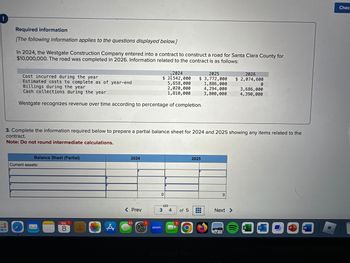 Required information
[The following information applies to the questions displayed below.]
100
In 2024, the Westgate Construction Company entered into a contract to construct a road for Santa Clara County for
$10,000,000. The road was completed in 2026. Information related to the contract is as follows:
Cost incurred during the year
Estimated costs to complete as of year-end
Billings during the year
Cash collections during the year
Westgate recognizes revenue over time according to percentage of completion.
Balance Sheet (Partial)
Current assets:
MAR 1
8
A
3. Complete the information required below to prepare a partial balance sheet for 2024 and 2025 showing any items related to the
contract.
Note: Do not round intermediate calculations.
2024
< Prev
2024
$ 21542,000
5,658,000
2,020,000
1,810,000
63
zoom
0
3 4
2025
$ 3,772,000
1,886,000
of 5
4,294,000
3,800,000
2025
*********
...
........
0
2026
$ 2,074,600
Next >
0
3,686,000
4,390,000
W
Chec