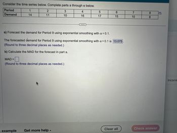 Consider the time series below. Complete parts a through e below.
Period
3
4
Demand
10
16
1
14
2
11
MAD=
(Round to three decimal places as needed.)
5
17
a) Forecast the demand for Period 9 using exponential smoothing with a = 0.1.
The forecasted demand for Period 9 using exponential smoothing with a = 0.1 is 13.075.
(Round to three decimal places as needed.)
b) Calculate the MAD for the forecast in part a.
example Get more help.
6
15
Clear all
7
10
8
8
Check answer
Incorre