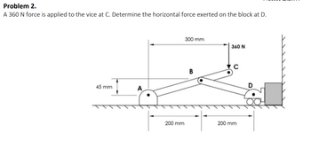 Problem 2.
A 360 N force is applied to the vice at C. Determine the horizontal force exerted on the block at D.
45 mm
A
200 mm
300 mm
B
360 N
200 mm