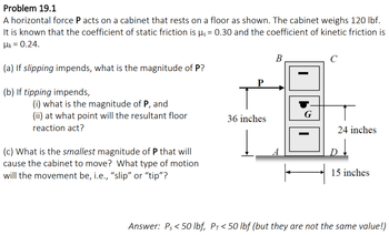 Problem 19.1
A horizontal force P acts on a cabinet that rests on a floor as shown. The cabinet weighs 120 lbf.
It is known that the coefficient of static friction is µ = 0.30 and the coefficient of kinetic friction is
HK = 0.24.
(a) If slipping impends, what is the magnitude of P?
(b) If tipping impends,
(i) what is the magnitude of P, and
(ii) at what point will the resultant floor
reaction act?
(c) What is the smallest magnitude of P that will
cause the cabinet to move? What type of motion
will the movement be, i.e., "slip" or "tip"?
P
36 inches
B
I
G
с
т
24 inches
15 inches
Answer: Ps <50 lbf, PT < 50 lbf (but they are not the same value!)