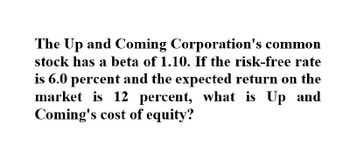 The Up and Coming Corporation's common
stock has a beta of 1.10. If the risk-free rate
is 6.0 percent and the expected return on the
market is 12 percent, what is Up and
Coming's cost of equity?