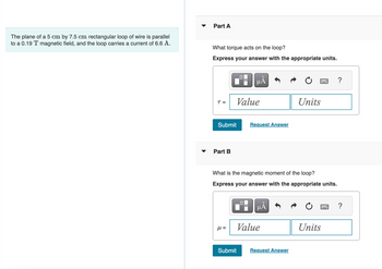 The plane of a 5 cm by 7.5 cm rectangular loop of wire is parallel
to a 0.19 T magnetic field, and the loop carries a current of 6.6 A.
Part A
What torque acts on the loop?
Express your answer with the appropriate units.
T =
Submit
Part B
μl =
Value
μÃ
Submit
What is the magnetic moment of the loop?
Express your answer with the appropriate units.
0
Request Answer
μÅ
Value
Units
Request Answer
Units
?
?