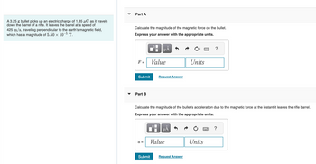A 3.25 g bullet picks up an electric charge of 1.85 μC as it travels
down the barrel of a rifle. It leaves the barrel at a speed of
425 m/s, traveling perpendicular to the earth's magnetic field,
which has a magnitude of 5.50 × 10-5 T.
Part A
Calculate the magnitude of the magnetic force on the bullet.
Express your answer with the appropriate units.
F =
Submit
Part B
a =
0
Submit
μA
Value
OC
Request Answer
Calculate the magnitude of the bullet's acceleration due to the magnetic force at the instant it leaves the rifle barrel.
Express your answer with the appropriate units.
μA
Value
Units
Request Answer
?
Units
?
