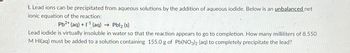 I. Lead ions can be precipitated from aqueous solutions by the addition of aqueous iodide. Below is an unbalanced net
ionic equation of the reaction:
Pb2+ (aq) + (aq) → Pbl₂ (s)
Lead iodide is virtually insoluble in water so that the reaction appears to go to completion. How many milliliters of 8.550
M HI(aq) must be added to a solution containing 155.0 g of Pb(NO3)2 (aq) to completely precipitate the lead?