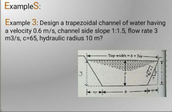 Examples:
Example 3: Design a trapezoidal channel of water having
a velocity 0.6 m/s, channel side slope 1:1.5, flow rate 3
m3/s, c=65, hydraulic radius 10 m?
- Top width=b+2ny.
1+"M
ny