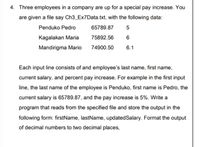 4. Three employees in a company are up for a special pay increase. You
are given a file say Ch3_Ex7Data.txt, with the following data:
Penduko Pedro
65789.87
Kagalakan Maria
75892.56
Mandirigma Mario
74900.50
6.1
Each input line consists of and employee's last name, first name,
current salary, and percent pay increase. For example in the first input
line, the last name of the employee is Penduko, first name is Pedro, the
current salary is 65789.87, and the pay increase is 5%. Write a
program that reads from the specified file and store the output in the
following form: firstName, lastName, updatedSalary. Format the output
of decimal numbers to two decimal places,
