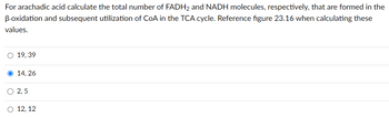 For arachadic acid calculate the total number of FADH2 and NADH molecules, respectively, that are formed in the
B-oxidation and subsequent utilization of CoA in the TCA cycle. Reference figure 23.16 when calculating these
values.
O 19, 39
14, 26
2,5
12, 12