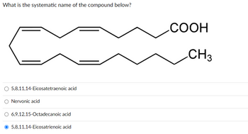 What is the systematic name of the compound below?
O 5,8,11,14-Eicosatetraenoic acid
Nervonic acid
6,9,12,15-Octadecanoic acid
5,8,11,14-Eicosatrienoic acid
COOH
CH3