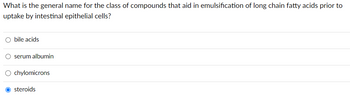 What is the general name for the class of compounds that aid in emulsification of long chain fatty acids prior to
uptake by intestinal epithelial cells?
O bile acids
O serum albumin
O chylomicrons
O steroids