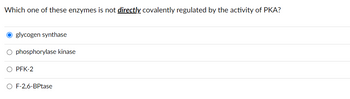 Which one of these enzymes is not directly covalently regulated by the activity of PKA?
O glycogen synthase
O phosphorylase kinase
O PFK-2
O F-2,6-BPtase
