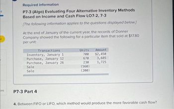 4
ces
Required information
P7-3 (Algo) Evaluating Four Alternative Inventory Methods
Based on Income and Cash Flow LO7-2, 7-3
[The following information applies to the questions displayed below.]
At the end of January of the current year, the records of Donner
Company showed the following for a particular item that sold at $17.80
per unit:
Transactions
Inventory, January 1
Purchase, January 12
Purchase, January 26
Sale
Sale
P7-3 Part 4
Units
700
670
230
(560)
(200)
Amount
$2,450
3,685
1,725
4. Between FIFO or LIFO, which method would produce the more favorable cash flow?