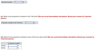 Standard deviation
b-1. What is the proportion invested in the T-bill fund? (Do not round intermediate calculations. Round your answer to 2 decimal
places.)
Proportion invested in the T-bill fund
%
Stocks
Bonds
b-2. What is the proportion invested in each of the two risky funds? (Do not round intermediate calculations. Round your answers to
2 decimal places.)
Proportion Invested
%
%
%