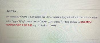 QUESTION 1

The solubility of QD₂ is 5.80 grams per liter of solution (pay attention to the units!). What is the Ksp of QD₂? (molar mass of QD₂ = 225.5 g mol⁻¹) (give answer in *scientific notation with 3 sig figs*, e.g. 1.23e-8 or 1.20e8)