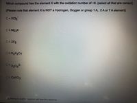 Which compound has the element X with the oxidation number of +6. (select all that are correct)
(Please note that element X is NOT a Hydrogen, Oxygen or group 1 A, 2 A or 7 A element)
DA.XC15
B. Mg3X
C.XF6
D.H₂X207
DEX₂04²-
OF. CaXO3
A Moving to another question will save this response.