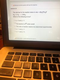 A Moving to another question will save this response.
Question 24
The rate law for the reaction below is rate = k[N21*[H2]Y
2 NH3
N2 + 3 H2 -
Which of the following is true?
OA.x = 3 and y = 1
OB.
The reaction is 4tn order overall
OC The order of reaction needs to be determined experimentally
O D.X = 1 and y = 1
OE.x = 1 and y = 3
A Moving to another question will save this response.
MacBook
esc
F1
F2
F4
FS
23
3
4.
tab
aps lock
F
