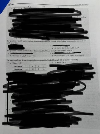 146
b Time (see)
Some books
down to t
a
Frequency
Frequency
For questions 3 and 4, use the method demonstrated in Worked Example 6.6 to find the mean, median and mode for
cach set of data.
Frequency
b 12, 24, 25, 24, 33, 36, 24, 55, 55, 24
For questions 5 and 6, use the method demonstrated in Worked Example 6.7 to find the value of .x.
5
6 a
b The mean of x-3, 2x, 2x+1, 3x-2 is 11.2
OF 7 and 10, use t
Frequer
b The mean of 1, 2, 4, 6, x, x+3 is 5
For questions 7 and 8, use the method demonstrated in Worked Example 6.8 to find the value of y.
7 a Mean = 5.6
8 a Mean = 5.71
Data value
Frequency
+3
2
6
Frequency
10.5
4
10
7
8
4
V
Komantic Tiction.
6
pages in onch how is recorded, rounding
6 Core: Statistics
Mean
instrated in Worked Exa