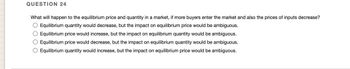 QUESTION 24
What will happen to the equilibrium price and quantity in a market, if more buyers enter the market and also the prices of inputs decrease?
O Equilibrium quantity would decrease, but the impact on equilibrium price would be ambiguous.
O Equilibrium price would increase, but the impact on equilibrium quantity would be ambiguous.
O Equilibrium price would decrease, but the impact on equilibrium quantity would be ambiguous.
O Equilibrium quantity would increase, but the impact on equilibrium price would be ambiguous.