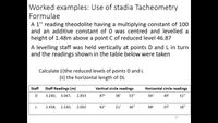 Worked examples: Use of stadia Tacheometry
Formulae
A 1" reading theodolite having a multiplying constant of 100
and an additive constant of 0 was centred and levelled a
height of 1.48m above a point C of reduced level 46.87
A levelling staff was held vertically at points D and L in turn
and the readings shown in the table below were taken
Calculate (i)the reduced levels of points D and L
(ii) the horizontal length of DL
Staff
Staff Readings (m)
Vertical circle readings
Horizontal circle readings
3.240,
3.047,
2.853
87°
38'
53"
56°
49'
31"
L
2.458,
2.230,
2.002
92°
21'
36"
98°
07'
18"
32
