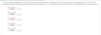 Newly purchased automobile tires of a certain type are supposed to be filled to a pressure of 30 psi. Let u denote the true average pressure. Find the P-value
associated with each of the following given z statistic values for testing Ho: μ = 30 versus H₂:30 when is known. (Give the answers to four decimal places.)
(a) z = 2.10
P = 0.0358
(b) z = -1.95
P = 0.0255
(c) z = 0.51
P = 0.6100
(d) z = 1.39
P = 0.1646
(e) z = -4.75
P= 0.0000