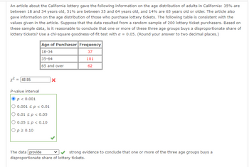 An article about the California lottery gave the following information on the age distribution of adults in California: 35% are
between 18 and 34 years old, 51% are between 35 and 64 years old, and 14% are 65 years old or older. The article also
gave information on the age distribution of those who purchase lottery tickets. The following table is consistent with the
values given in the article. Suppose that the data resulted from a random sample of 200 lottery ticket purchasers. Based on
these sample data, is it reasonable to conclude that one or more of these three age groups buys a disproportionate share of
lottery tickets? Use a chi-square goodness-of-fit test with a = 0.05. (Round your answer to two decimal places.)
x² = 48.85
Age of Purchaser Frequency
18-34
37
35-64
101
65 and over
62
P-value interval
P < 0.001
0.001 < p < 0.01
O 0.01 < p < 0.05
O 0.05 < p < 0.10
Op ≥ 0.10
X
The data provide
strong evidence to conclude that one or more of the three age groups buys a
disproportionate share of lottery tickets.