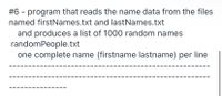 #6 - program that reads the name data from the files
named firstNames.txt and lastNames.txt
and produces a list of 1000 random names
randomPeople.txt
one complete name (firstname lastname) per line
