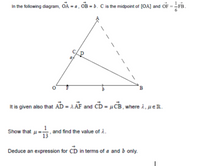 In the following diagram, OA = a, OB = b. C is the midpoint of [OA] and OF = -FB.
B
It is given also that AD = 1 AF and CD = µ CB , where i, µeR.
Show that u=
1
,and find the value of i.
Deduce an expression for CD in terms of a and b only.
