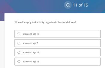 When does physical activity begin to decline for children?
O at around age 10
O at around age 7
O at around age 15
Q 11 of 15
O at around age 13