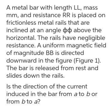 A metal bar with length LL, mass
mm, and resistance RR is placed on
frictionless metal rails that are
inclined at an angle & above the
horizontal. The rails have negligible
resistance. A uniform magnetic field
of magnitude BB is directed
downward in the figure (Figure 1).
The bar is released from rest and
slides down the rails.
Is the direction of the current
induced in the bar from a to bor
from b to a?