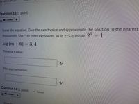 ne Left:1:
Question 13 (1 point)
) Listen
Solve the equation. Give the exact value and approximate the solution to the nearest
- 1.
25
thousandth. Use ^ to enter exponents, as in 2^5-1 means
log (m + 6) = 3.4
The exact value:
AV
The approximation:
Question 14 (1 point)
V Saved
4) Listen
Howlo
