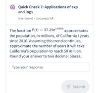 Quick Check 7: Applications of exp
and logs
Unanswered • 3 attempts left
The function P(t) = 37.25e
the population, in millions, of California t years
since 2010. Assuming this trend continues,
approximate the number of years it will take
California's population to reach 50 million.
Round your answer to two decimal places.
0.0096t
approximates
Type your response
Submit
