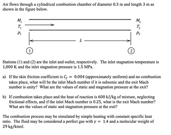 Air flows through a cylindrical combustion chamber of diameter 0.3 m and length 3 m as
shown in the figure below.
M₁
T₁
P₁
1
L
2
M₂
T₂
P₂
Stations (1) and (2) are the inlet and outlet, respectively. The inlet stagnation temperature is
1,000 K and the inlet stagnation pressure is 1.5 MPa.
=
a) If the skin friction coefficient is Cf 0.004 (approximately uniform) and no combustion
takes place, what will be the inlet Mach number if it is subsonic and the exit Mach
number is unity? What are the values of static and stagnation pressure at the exit?
b) If combustion takes place and the heat of reaction is 600 kJ/kg of mixture, neglecting
frictional effects, and if the inlet Mach number is 0.25, what is the exit Mach number?
What are the values of static and stagnation pressure at the exit?
The combustion process may be simulated by simple heating with constant specific heat
ratio. The fluid may be considered a perfect gas with y = = 1.4 and a molecular weight of
29 kg/kmol.