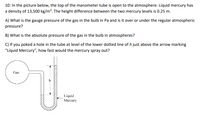 **Problem 10: Pressure Measurement Using a Manometer**

In the picture below, the top of the manometer tube is open to the atmosphere. Liquid mercury has a density of 13,500 kg/m³. The height difference between the two mercury levels is 0.25 m.

**Questions:**

A) What is the gauge pressure of the gas in the bulb in Pa and is it over or under the regular atmospheric pressure?

B) What is the absolute pressure of the gas in the bulb in atmospheres?

C) If you poked a hole in the tube at the level of the lower dotted line of \( h \) just above the arrow marking "Liquid Mercury", how fast would the mercury spray out?

**Diagram Explanation:**

- The diagram shows a U-shaped manometer connected to a gas bulb on one side. The manometer contains liquid mercury. 
- The height difference \( h \) indicates the pressure difference.
- The left side is open to the gas, and the right side is open to the atmosphere, with liquid mercury in between.
