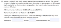 12. Assume a uniformly load simply support beam with a rectangular cross section. The width of
the beam is fixed by other design considerations. Determine the ratio between the difference in
depth required for an aluminum beam compared to a steel beam in order to obtain the same
maximum deflection.
MOE aluminum can be taken as 10,000 ksi, for steel as 30,000 ksi.
The maximum deflection for the beam is 5wl*/384EI
Factoring the deflection equations we can conclude that for equal deflection Eala = Esls where
subscripts a and s represent values for aluminum and steel.
The depth of
must be
times the depth of the
