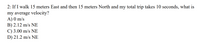 2: If I walk 15 meters East and then 15 meters North and my total trip takes 10 seconds, what is
my average velocity?
A) 0 m/s
B) 2.12 m/s NE
C) 3.00 m/s NE
D) 21.2 m/s NE
