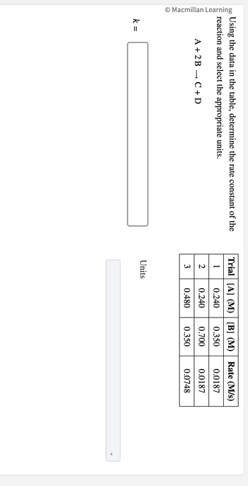 © Macmillan Learning
Using the data in the table, determine the rate constant of the
reaction and select the appropriate units.
k =
A + 2B
C + D
Trial [A] (M) [B] (M) Rate (M/s)
10.240 0.350
0.240 0.700
0.480
0.350
2
3
Units
0.0187
0.0187
0.0748