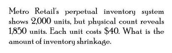 Metro Retail's perpetual inventory system
shows 2,000 units, but physical count reveals
1,850 units. Each unit costs $40. What is the
amount of inventory shrinkage.