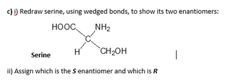 c) i) Redraw serine, using wedged bonds, to show its two enantiomers:
HOOC
NH₂
H
CH₂OH
Serine
ii) Assign which is the S enantiomer and which is R