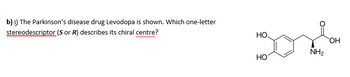b) i) The Parkinson's disease drug Levodopa is shown. Which one-letter
stereodescriptor (S or R) describes its chiral centre?
НО.
HO
NH₂
OH
