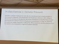 DA-LITE
In-class Exercise 1: Osmotic Pressure
Consider a solution of glucose on one side of a membrane that is impermeable to
the transport of glucose. The temperature of the glucose solution is 20°C. What is
the osmotic pressure on the glucose side of the membrane to stop the flow of water
into the glucose solution? Assume the glucose concentration is 1 mg/ mL and that
the molecular weight of glucose is 180 g/mol. What would the osmotic pressure be if
the solution also contained 0.1 mg/ml of sodium chloride?
