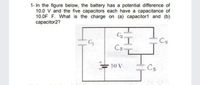 1- In the figure below, the battery has a potential difference of
10.0 V and the five capacitors each have a capacitance of
10.0F F. What is the charge on (a) capacitor1 and (b)
capacitor2?
C4
C3-
10 V
Cs
