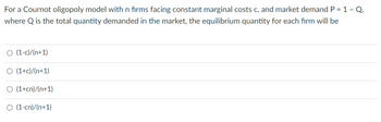 For a Cournot oligopoly model with n firms facing constant marginal costs c, and market demand P = 1 - Q.
where Q is the total quantity demanded in the market, the equilibrium quantity for each firm will be
O (1-c)/(n+1)
O (1+c)/(n+1)
O (1+cn)/(n+1)
O (1-cn)/(n+1)