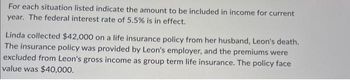 For each situation listed indicate the amount to be included in income for current
year. The federal interest rate of 5.5% is in effect.
Linda collected $42,000 on a life insurance policy from her husband, Leon's death.
The insurance policy was provided by Leon's employer, and the premiums were
excluded from Leon's gross income as group term life insurance. The policy face
value was $40,000.