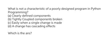 What is not a characteristic of a poorly designed program in Python
Programming?
(a) Clearly defined components
(b) Tightly Coupled components broken
(c) Easily when a single change is made
(d) A change has cascading effects
Which is the ans?