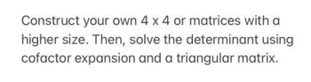 Construct your own 4 x 4 or matrices with a
higher size. Then, solve the determinant using
cofactor expansion and a triangular matrix.