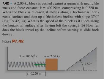 7.42 A2.00-kg block is pushed against a spring with negligible
mass and force constant k = 400 N/m, compressing it 0.220 m.
When the block is released, it moves along a frictionless, hori-
zontal surface and then up a frictionless incline with slope 37.0°
(Fig. P7.42). (a) What is the speed of the block as it slides along
the horizontal surface after having left the spring? (b) How far
does the block travel up the incline before starting to slide back
down?
Figure P7.42
k = 400 N/m
wwwwwwwww
|-0.220 m
m = 2.00 kg
37.0°