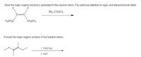 Draw the major organic product(s) generated in the reaction below. Pay particular attention to regio- and stereochemical detail.
H
Brz. CH,Cl2
H3CH,C
CH,CH3
Provide the major organic product of the reaction below.
1. CH,CO,H
2. H;0
