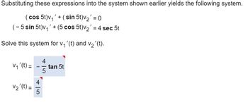 Substituting these expressions into the system shown earlier yields the following system.

\[
(\cos 5t)v_1' + (\sin 5t)v_2' = 0
\]

\[
(-5 \sin 5t)v_1' + (5 \cos 5t)v_2' = 4 \sec 5t
\]

Solve this system for \( v_1'(t) \) and \( v_2'(t) \).

\[
v_1'(t) = -\frac{4}{5} \tan 5t
\]

\[
v_2'(t) = \frac{4}{5}
\]